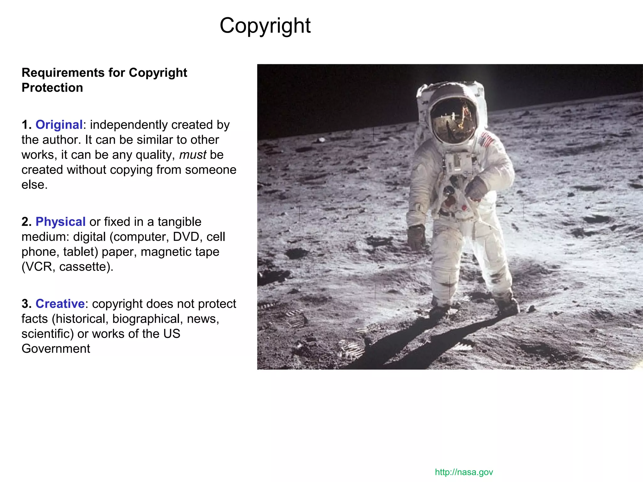 Copyright
Requirements for Copyright
Protection
1. Original: independently created by
the author. It can be similar to other
works, it can be any quality, must be
created without copying from someone
else.
2. Physical or fixed in a tangible
medium: digital (computer, DVD, cell
phone, tablet) paper, magnetic tape
(VCR, cassette).
3. Creative: copyright does not protect
facts (historical, biographical, news,
scientific) or works of the US
Government
http://nasa.gov
 