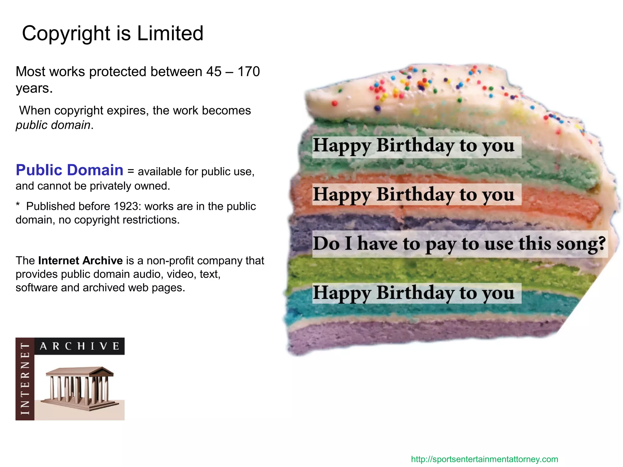 Copyright is Limited
Most works protected between 45 – 170
years.
When copyright expires, the work becomes
public domain.
Public Domain = available for public use,
and cannot be privately owned.
* Published before 1923: works are in the public
domain, no copyright restrictions.
The Internet Archive is a non-profit company that
provides public domain audio, video, text,
software and archived web pages.
http://sportsentertainmentattorney.com
 