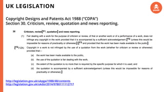 UK LEGISLATION
Copyright Designs and Patents Act 1988 (“CDPA”)
Section 30. Criticism, review, quotation and news reporting.
http://legislation.gov.uk/ukpga/1988/48/contents
http://legislation.gov.uk/ukdsi/2014/9780111112717
 