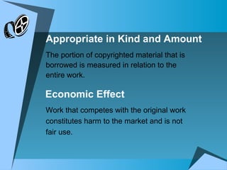 Appropriate in Kind and Amount The portion of copyrighted material that is borrowed is measured in relation to the entire work. Work that competes with the original work constitutes harm to the market and is not fair use. Economic Effect 
