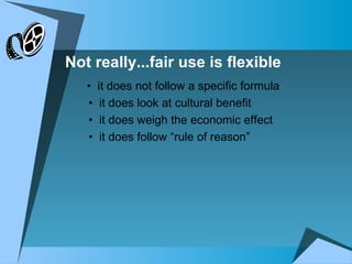   •  it does not follow a specific formula •  it does look at cultural benefit  •  it does weigh the economic effect •  it does follow “rule of reason” Not really...fair use is flexible 