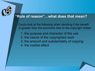 “ Rule of reason”…what does that mean? 1. the purpose and character of the use 2. the nature of the copyrighted work 3. the amount and substantiality of copying 4. the market effect Courts look at the following when deciding if the benefit is greater than the economic loss to the copyright holder: 