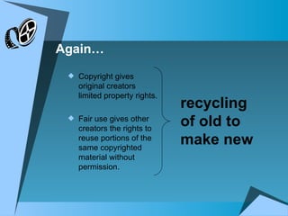 Copyright gives original creators limited property rights. Fair use gives other creators the rights to reuse portions of the same copyrighted material without permission. recycling of old to make new Again… 