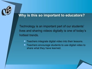Why is this so important to educators? Technology is an important part of our students’ lives and sharing videos digitally is one of today’s hottest trends. Teachers integrate digital video into their lessons. Teachers encourage students to use digital video to share what they have learned. 