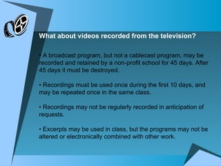 What about videos recorded from the television? •  A broadcast program, but not a cablecast program, may be recorded and retained by a non-profit school for 45 days. After 45 days it must be destroyed.  •  Recordings must be used once during the first 10 days, and may be repeated once in the same class. •  Recordings may not be regularly recorded in anticipation of requests.  •  Excerpts may be used in class, but the programs may not be altered or electronically combined with other work. 