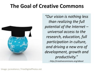 The Goal of Creative Commons“Our vision is nothing less than realizing the full potential of the Internet – universal access to the research, education, full participation in culture, and driving a new era of development, growth and productivity.”- http://creativecommons.org/aboutImage: jscreationzs / FreeDigitalPhotos.net