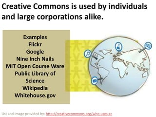 Creative Commons is used by individuals and large corporations alike.ExamplesFlickrGoogleNine Inch NailsMIT Open Course WarePublic Library of ScienceWikipediaWhitehouse.govList and image provided by: http://creativecommons.org/who-uses-cc