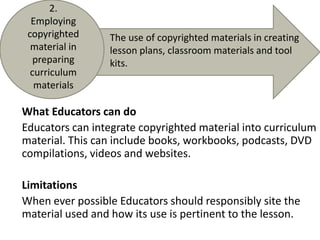 2. Employing copyrighted material in preparing curriculum materialsThe use of copyrighted materials in creating lesson plans, classroom materials and tool kits. What Educators can doEducators can integrate copyrighted material into curriculum material. This can include books, workbooks, podcasts, DVD compilations, videos and websites.LimitationsWhen ever possible Educators should responsibly site the material used and how its use is pertinent to the lesson.
