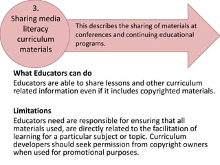 3. Sharing media literacy curriculum materialsThis describes the sharing of materials at conferences and continuing educational programs.What Educators can doEducators are able to share lessons and other curriculum related information even if it includes copyrighted materials.LimitationsEducators need are responsible for ensuring that all materials used, are directly related to the facilitation of learning for a particular subject or topic. Curriculum developers should seek permission from copyright owners when used for promotional purposes.