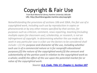 Copyright & Fair Use
                 From Bush Memorial Library, Hamline University LibGuide
                URL: http://bushlibraryguides.hamline.edu/copyright

Notwithstanding the provisions of sections 106 and 106A, the fair use of a
copyrighted work, including such use by reproduction in copies or
phonorecords or by any other means specified by that section, for
purposes such as criticism, comment, news reporting, teaching (including
multiple copies for classroom use), scholarship, or research, is not an
infringement of copyright. In determining whether the use made of a
work in any particular case is a fair use the factors to be considered shall
include—(1) the purpose and character of the use, including whether
such use is of a commercial nature or is for nonprofit educational
purposes;(2) the nature of the copyrighted work;(3) the amount and
substantiality of the portion used in relation to the copyrighted work as
a whole; and(4) the effect of the use upon the potential market for or
value of the copyrighted work.
                       Source: U.S. Code, Title 17, Chapter 1, Section 107
 