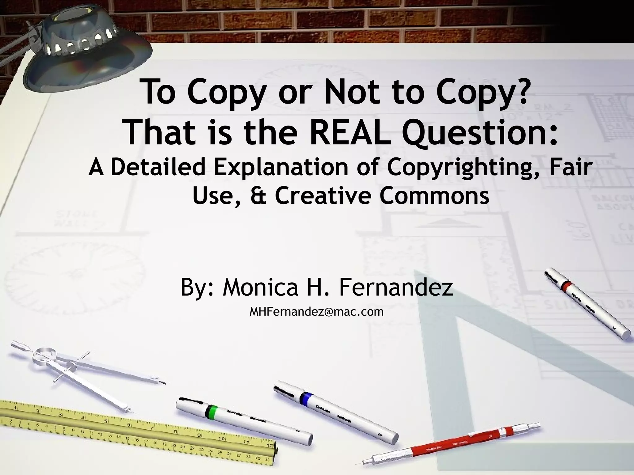 To Copy or Not to Copy?
  That is the REAL Question:
A Detailed Explanation of Copyrighting, Fair
         Use, & Creative Commons


        By: Monica H. Fernandez
              MHFernandez@mac.com
 