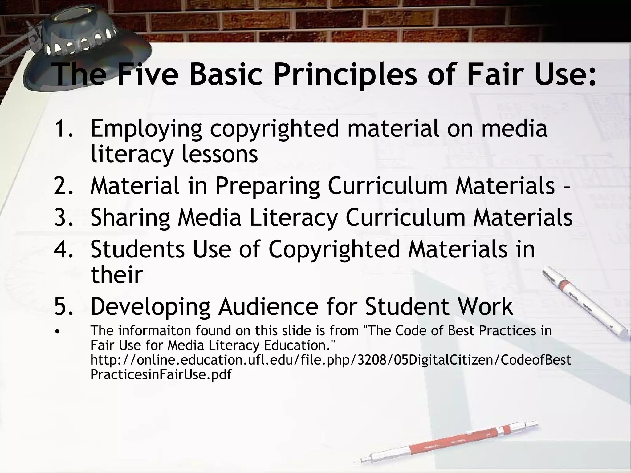 The Five Basic Principles of Fair Use:
1. Employing copyrighted material on media
   literacy lessons
2. Material in Preparing Curriculum Materials –
3. Sharing Media Literacy Curriculum Materials
4. Students Use of Copyrighted Materials in
   their
5. Developing Audience for Student Work
•   The informaiton found on this slide is from "The Code of Best Practices in
    Fair Use for Media Literacy Education."
    http://online.education.ufl.edu/file.php/3208/05DigitalCitizen/CodeofBest
    PracticesinFairUse.pdf
 