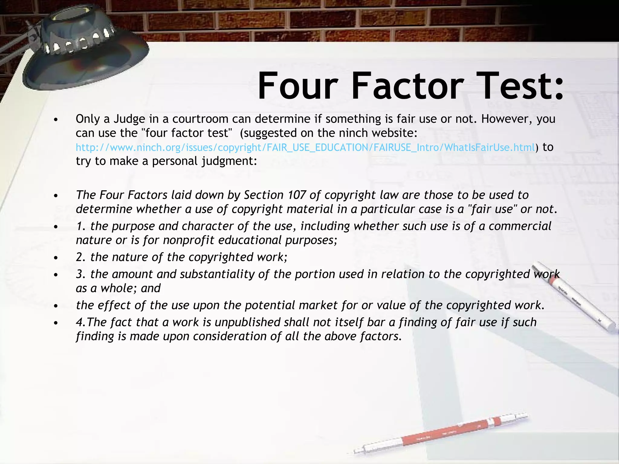 Four Factor Test:
•   Only a Judge in a courtroom can determine if something is fair use or not. However, you
    can use the "four factor test" (suggested on the ninch website:
    http://www.ninch.org/issues/copyright/FAIR_USE_EDUCATION/FAIRUSE_Intro/WhatIsFairUse.html) to
    try to make a personal judgment:

•   The Four Factors laid down by Section 107 of copyright law are those to be used to
    determine whether a use of copyright material in a particular case is a "fair use" or not.
•   1. the purpose and character of the use, including whether such use is of a commercial
    nature or is for nonprofit educational purposes;
•   2. the nature of the copyrighted work;
•   3. the amount and substantiality of the portion used in relation to the copyrighted work
    as a whole; and
•   the effect of the use upon the potential market for or value of the copyrighted work.
•   4.The fact that a work is unpublished shall not itself bar a finding of fair use if such
    finding is made upon consideration of all the above factors.
 