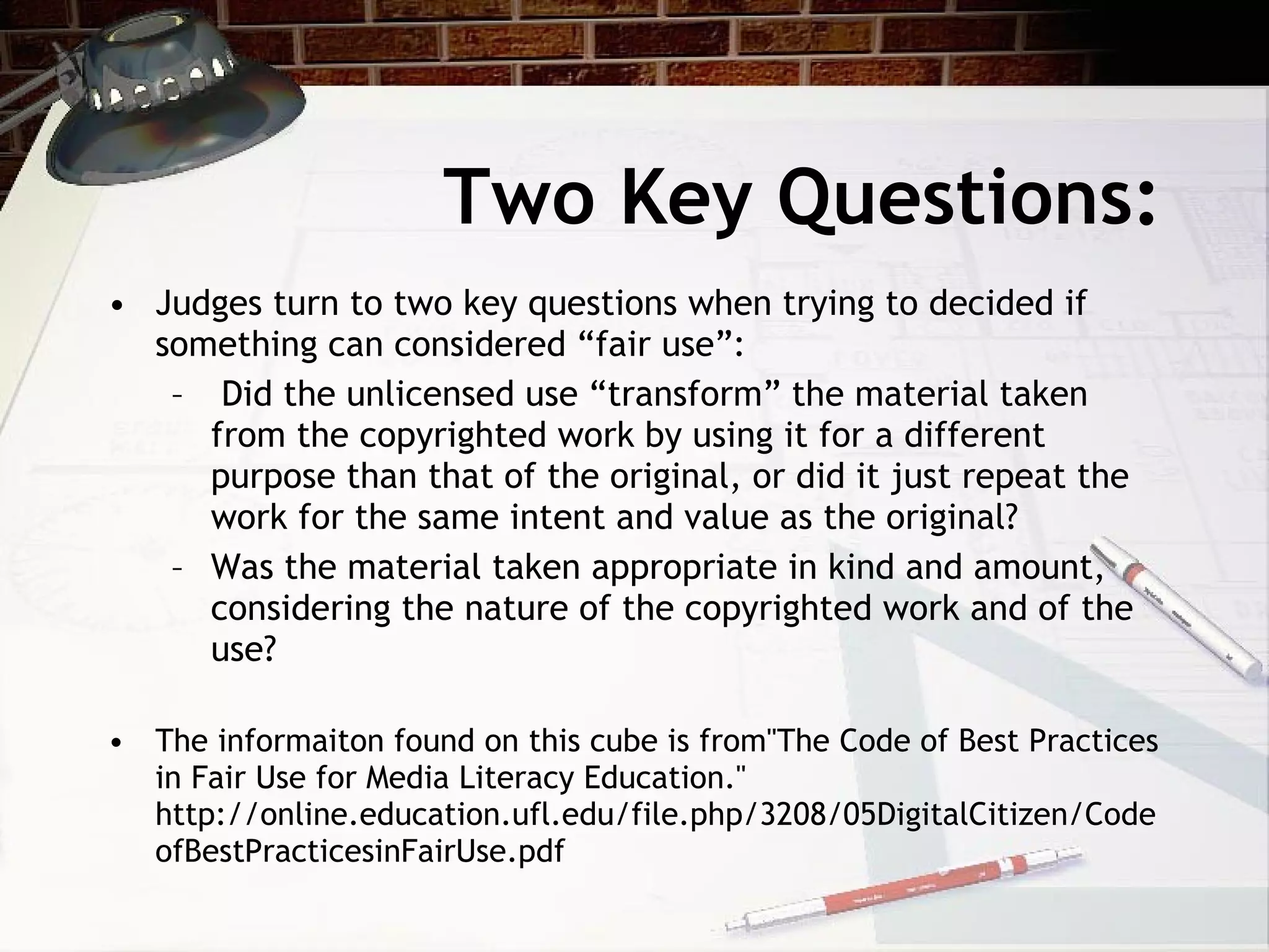 Two Key Questions:
• Judges turn to two key questions when trying to decided if
  something can considered “fair use”:
   – Did the unlicensed use “transform” the material taken
     from the copyrighted work by using it for a different
     purpose than that of the original, or did it just repeat the
     work for the same intent and value as the original?
   – Was the material taken appropriate in kind and amount,
     considering the nature of the copyrighted work and of the
     use?

• The informaiton found on this cube is from"The Code of Best Practices
  in Fair Use for Media Literacy Education."
  http://online.education.ufl.edu/file.php/3208/05DigitalCitizen/Code
  ofBestPracticesinFairUse.pdf
 