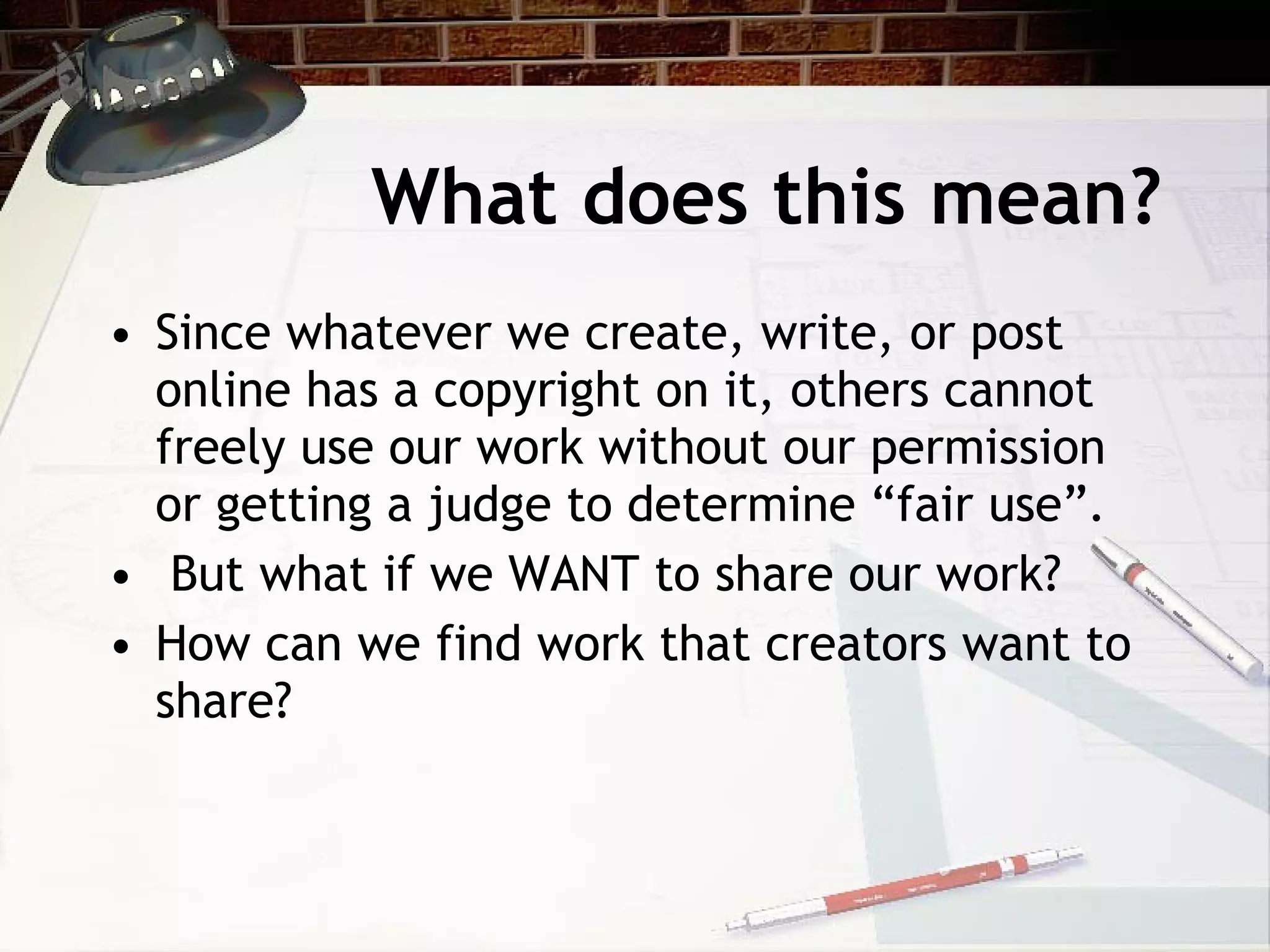What does this mean?
• Since whatever we create, write, or post
  online has a copyright on it, others cannot
  freely use our work without our permission
  or getting a judge to determine “fair use”.
• But what if we WANT to share our work?
• How can we find work that creators want to
  share?
 