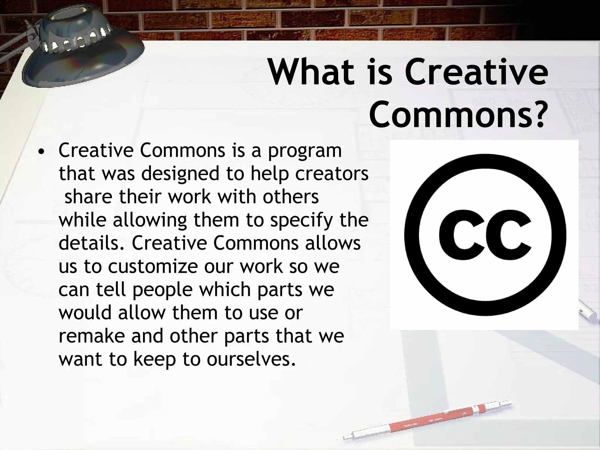 What is Creative
                             Commons?
• Creative Commons is a program
  that was designed to help creators
   share their work with others
  while allowing them to specify the
  details. Creative Commons allows
  us to customize our work so we
  can tell people which parts we
  would allow them to use or
  remake and other parts that we
  want to keep to ourselves.
 
