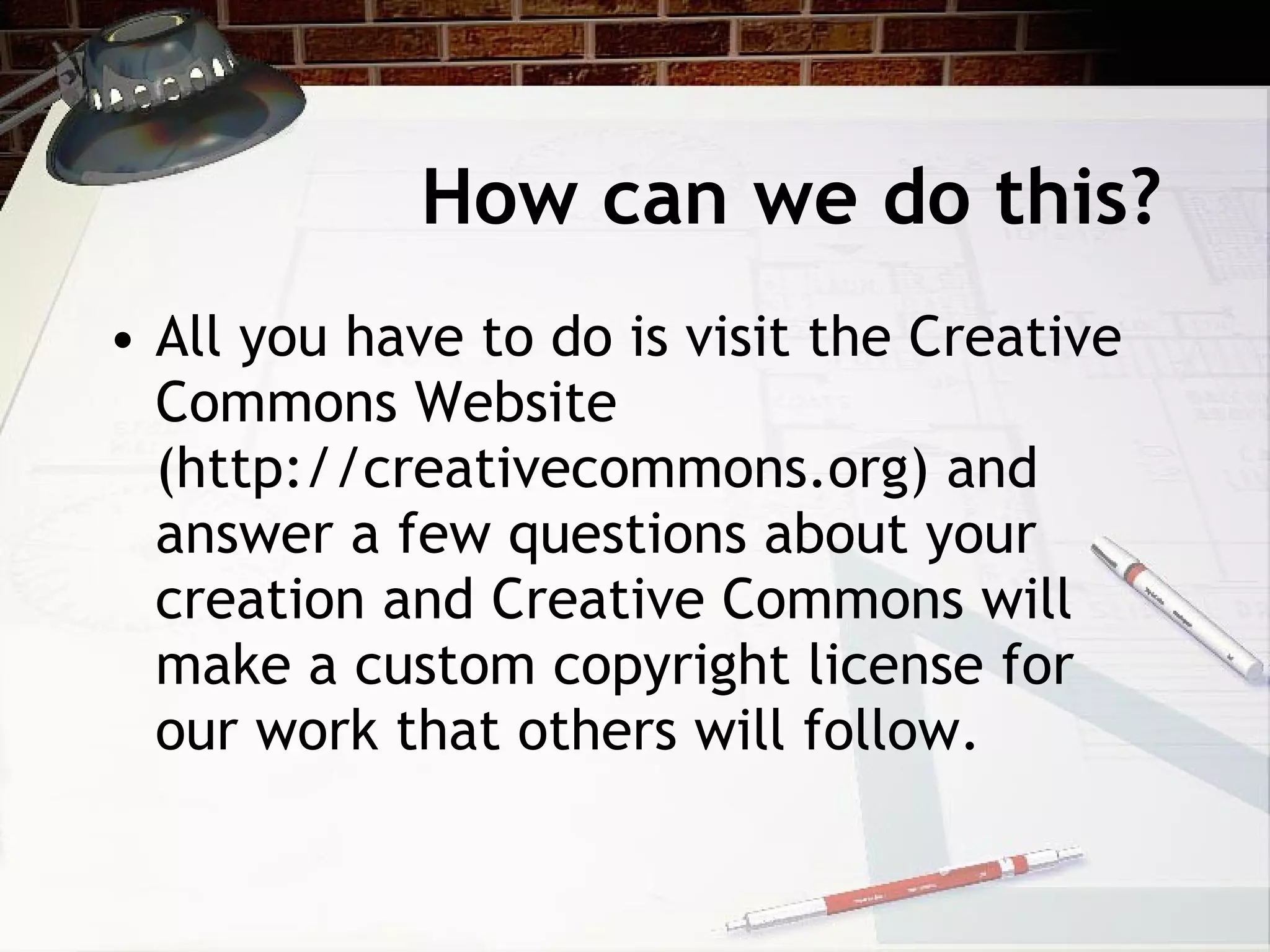 How can we do this?
• All you have to do is visit the Creative
  Commons Website
  (http://creativecommons.org) and
  answer a few questions about your
  creation and Creative Commons will
  make a custom copyright license for
  our work that others will follow.
 