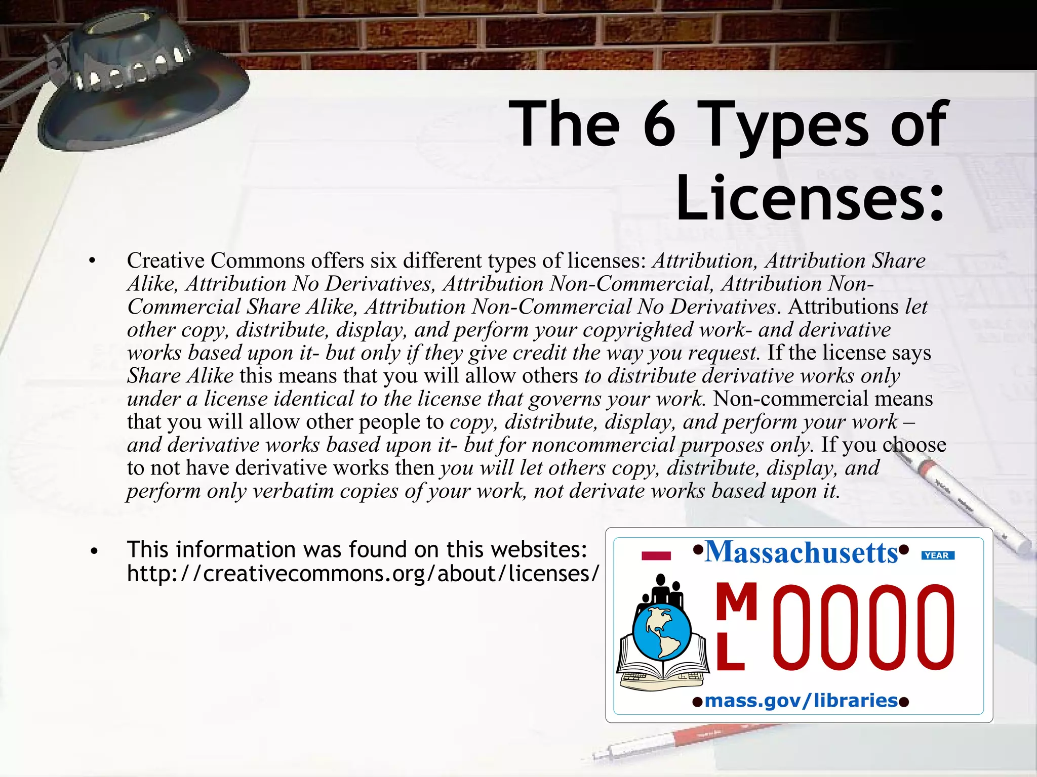 The 6 Types of
                                                  Licenses:
•   Creative Commons offers six different types of licenses: Attribution, Attribution Share
    Alike, Attribution No Derivatives, Attribution Non-Commercial, Attribution Non-
    Commercial Share Alike, Attribution Non-Commercial No Derivatives. Attributions let
    other copy, distribute, display, and perform your copyrighted work- and derivative
    works based upon it- but only if they give credit the way you request. If the license says
    Share Alike this means that you will allow others to distribute derivative works only
    under a license identical to the license that governs your work. Non-commercial means
    that you will allow other people to copy, distribute, display, and perform your work –
    and derivative works based upon it- but for noncommercial purposes only. If you choose
    to not have derivative works then you will let others copy, distribute, display, and
    perform only verbatim copies of your work, not derivate works based upon it.

•   This information was found on this websites:
    http://creativecommons.org/about/licenses/
 