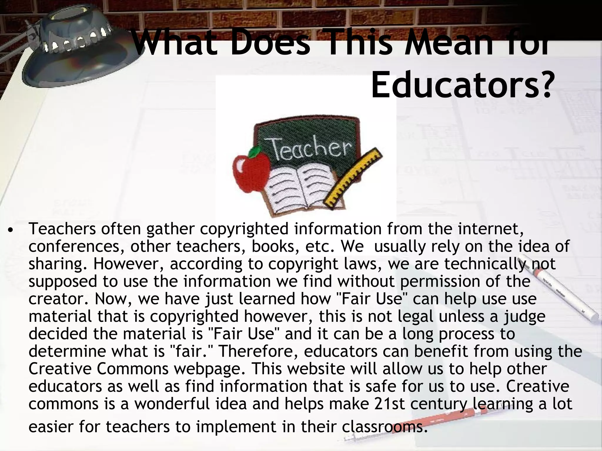 What Does This Mean for
                            Educators?


• Teachers often gather copyrighted information from the internet,
  conferences, other teachers, books, etc. We usually rely on the idea of
  sharing. However, according to copyright laws, we are technically not
  supposed to use the information we find without permission of the
  creator. Now, we have just learned how "Fair Use" can help use use
  material that is copyrighted however, this is not legal unless a judge
  decided the material is "Fair Use" and it can be a long process to
  determine what is "fair." Therefore, educators can benefit from using the
  Creative Commons webpage. This website will allow us to help other
  educators as well as find information that is safe for us to use. Creative
  commons is a wonderful idea and helps make 21st century learning a lot
  easier for teachers to implement in their classrooms.
 