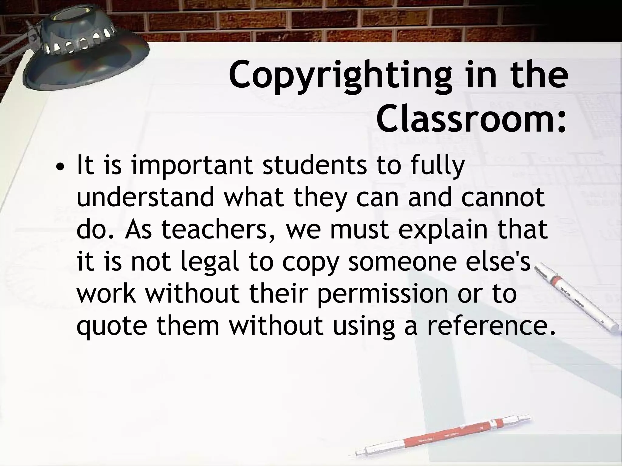 Copyrighting in the
                     Classroom:
• It is important students to fully
  understand what they can and cannot
  do. As teachers, we must explain that
  it is not legal to copy someone else's
  work without their permission or to
  quote them without using a reference.
 