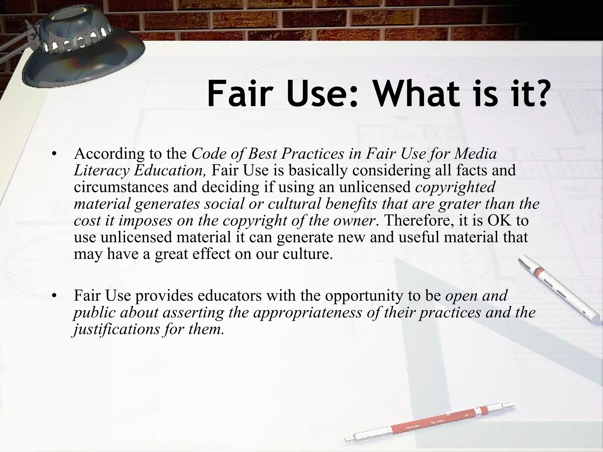Fair Use: What is it?
• According to the Code of Best Practices in Fair Use for Media
  Literacy Education, Fair Use is basically considering all facts and
  circumstances and deciding if using an unlicensed copyrighted
  material generates social or cultural benefits that are grater than the
  cost it imposes on the copyright of the owner. Therefore, it is OK to
  use unlicensed material it can generate new and useful material that
  may have a great effect on our culture.

• Fair Use provides educators with the opportunity to be open and
  public about asserting the appropriateness of their practices and the
  justifications for them.
 