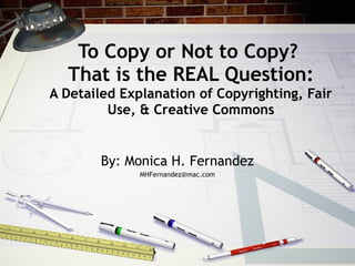 To Copy or Not to Copy?
  That is the REAL Question:
A Detailed Explanation of Copyrighting, Fair
         Use, & Creative Commons


        By: Monica H. Fernandez
              MHFernandez@mac.com
 
