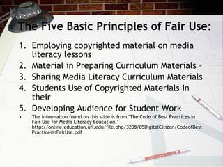 The Five Basic Principles of Fair Use:
1. Employing copyrighted material on media
   literacy lessons
2. Material in Preparing Curriculum Materials –
3. Sharing Media Literacy Curriculum Materials
4. Students Use of Copyrighted Materials in
   their
5. Developing Audience for Student Work
•   The informaiton found on this slide is from "The Code of Best Practices in
    Fair Use for Media Literacy Education."
    http://online.education.ufl.edu/file.php/3208/05DigitalCitizen/CodeofBest
    PracticesinFairUse.pdf
 