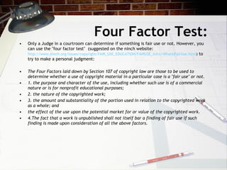 Four Factor Test:
•   Only a Judge in a courtroom can determine if something is fair use or not. However, you
    can use the "four factor test" (suggested on the ninch website:
    http://www.ninch.org/issues/copyright/FAIR_USE_EDUCATION/FAIRUSE_Intro/WhatIsFairUse.html) to
    try to make a personal judgment:

•   The Four Factors laid down by Section 107 of copyright law are those to be used to
    determine whether a use of copyright material in a particular case is a "fair use" or not.
•   1. the purpose and character of the use, including whether such use is of a commercial
    nature or is for nonprofit educational purposes;
•   2. the nature of the copyrighted work;
•   3. the amount and substantiality of the portion used in relation to the copyrighted work
    as a whole; and
•   the effect of the use upon the potential market for or value of the copyrighted work.
•   4.The fact that a work is unpublished shall not itself bar a finding of fair use if such
    finding is made upon consideration of all the above factors.
 