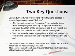 Two Key Questions:
• Judges turn to two key questions when trying to decided if
  something can considered “fair use”:
   – Did the unlicensed use “transform” the material taken
     from the copyrighted work by using it for a different
     purpose than that of the original, or did it just repeat the
     work for the same intent and value as the original?
   – Was the material taken appropriate in kind and amount,
     considering the nature of the copyrighted work and of the
     use?

• The informaiton found on this cube is from"The Code of Best Practices
  in Fair Use for Media Literacy Education."
  http://online.education.ufl.edu/file.php/3208/05DigitalCitizen/Code
  ofBestPracticesinFairUse.pdf
 