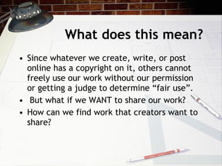 What does this mean?
• Since whatever we create, write, or post
  online has a copyright on it, others cannot
  freely use our work without our permission
  or getting a judge to determine “fair use”.
• But what if we WANT to share our work?
• How can we find work that creators want to
  share?
 