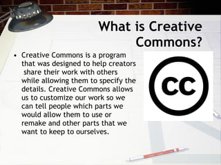 What is Creative
                             Commons?
• Creative Commons is a program
  that was designed to help creators
   share their work with others
  while allowing them to specify the
  details. Creative Commons allows
  us to customize our work so we
  can tell people which parts we
  would allow them to use or
  remake and other parts that we
  want to keep to ourselves.
 