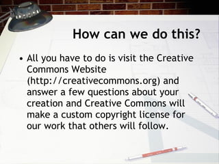 How can we do this?
• All you have to do is visit the Creative
  Commons Website
  (http://creativecommons.org) and
  answer a few questions about your
  creation and Creative Commons will
  make a custom copyright license for
  our work that others will follow.
 