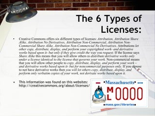 The 6 Types of
                                                  Licenses:
•   Creative Commons offers six different types of licenses: Attribution, Attribution Share
    Alike, Attribution No Derivatives, Attribution Non-Commercial, Attribution Non-
    Commercial Share Alike, Attribution Non-Commercial No Derivatives. Attributions let
    other copy, distribute, display, and perform your copyrighted work- and derivative
    works based upon it- but only if they give credit the way you request. If the license says
    Share Alike this means that you will allow others to distribute derivative works only
    under a license identical to the license that governs your work. Non-commercial means
    that you will allow other people to copy, distribute, display, and perform your work –
    and derivative works based upon it- but for noncommercial purposes only. If you choose
    to not have derivative works then you will let others copy, distribute, display, and
    perform only verbatim copies of your work, not derivate works based upon it.

•   This information was found on this websites:
    http://creativecommons.org/about/licenses/
 