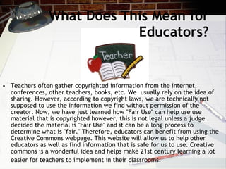 What Does This Mean for
                            Educators?


• Teachers often gather copyrighted information from the internet,
  conferences, other teachers, books, etc. We usually rely on the idea of
  sharing. However, according to copyright laws, we are technically not
  supposed to use the information we find without permission of the
  creator. Now, we have just learned how "Fair Use" can help use use
  material that is copyrighted however, this is not legal unless a judge
  decided the material is "Fair Use" and it can be a long process to
  determine what is "fair." Therefore, educators can benefit from using the
  Creative Commons webpage. This website will allow us to help other
  educators as well as find information that is safe for us to use. Creative
  commons is a wonderful idea and helps make 21st century learning a lot
  easier for teachers to implement in their classrooms.
 
