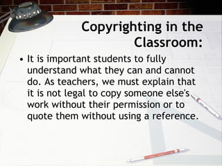 Copyrighting in the
                     Classroom:
• It is important students to fully
  understand what they can and cannot
  do. As teachers, we must explain that
  it is not legal to copy someone else's
  work without their permission or to
  quote them without using a reference.
 