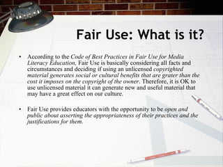 Fair Use: What is it?
• According to the Code of Best Practices in Fair Use for Media
  Literacy Education, Fair Use is basically considering all facts and
  circumstances and deciding if using an unlicensed copyrighted
  material generates social or cultural benefits that are grater than the
  cost it imposes on the copyright of the owner. Therefore, it is OK to
  use unlicensed material it can generate new and useful material that
  may have a great effect on our culture.

• Fair Use provides educators with the opportunity to be open and
  public about asserting the appropriateness of their practices and the
  justifications for them.
 