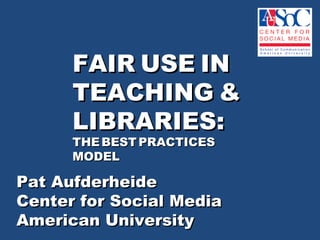 Pat Aufderheide  Center for Social Media  American University  FAIR   USE   IN  TEACHING   &  LIBRARIES: THE   BEST   PRACTICES   MODEL 