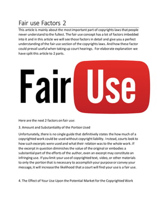 Fair use Factors 2
This article is mainly about the mostimportant part of copyrights laws thatpeople
never understand to the fullest. The fair use concept has a lot of factors imbedded
into it and in this article we will see those factors in detail and give you a perfect
understanding of the fair use section of the copyrights laws. And how these factor
could prevail usefulwhen taking up court hearings. For elaborate explanation we
have split this article to 2 parts.
Here are the next 2 factors on fair use:
3. Amount and Substantiality of the Portion Used
Unfortunately, there is no single guide that definitively states the how much of a
copyrighted work could be used without copyrightliability. Instead, courts look to
how such excerpts were used and whattheir relation was to the whole work. If
the excerpt in question diminishes the value of the original or embodies a
substantialpart of the efforts of the author, even an excerpt may constitute an
infringing use. If you limit your useof copyrighted text, video, or other materials
to only the portion that is necessary to accomplish your purposeor convey your
message, it will increasethe likelihood that a court will find your useis a fair use.
4. The Effect of Your Use Upon the Potential Market for the Copyrighted Work
 
