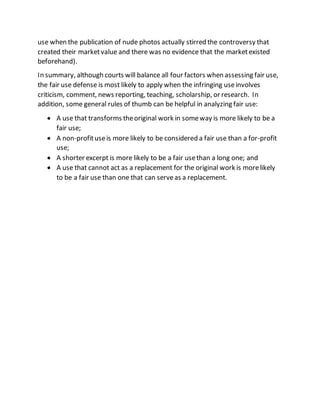 use when the publication of nude photos actually stirred the controversy that
created their marketvalue and there was no evidence that the marketexisted
beforehand).
In summary, although courts will balance all four factors when assessing fair use,
the fair use defense is most likely to apply when the infringing useinvolves
criticism, comment, news reporting, teaching, scholarship, or research. In
addition, some general rules of thumb can be helpful in analyzing fair use:
 A use that transforms theoriginal work in someway is more likely to be a
fair use;
 A non-profituseis more likely to be considered a fair use than a for-profit
use;
 A shorter excerpt is more likely to be a fair usethan a long one; and
 A use that cannot act as a replacement for the original work is morelikely
to be a fair use than one that can serveas a replacement.
 