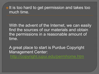  It
   is too hard to get permission and takes too
  much time.


  With the advent of the Internet, we can easily
  find the sources of our materials and obtain
  the permissions in a reasonable amount of
  time.

  A great place to start is Purdue Copyright
  Management Center:
  http://copyright.iupui.edu/permhome.htm
 