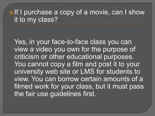  If I purchase a copy of a movie, can I show
  it to my class?


  Yes, in your face-to-face class you can
  view a video you own for the purpose of
  criticism or other educational purposes.
  You cannot copy a film and post it to your
  university web site or LMS for students to
  view. You can borrow certain amounts of a
  filmed work for your class, but it must pass
  the fair use guidelines first.
 