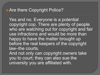  Are   there Copyright Police?

 Yes and no. Everyone is a potential
 copyright cop. There are plenty of people
 who are watching out for copyright and fair
 use infractions and would be more than
 happy to have the matter brought up
 before the real keepers of the copyright
 law–the courts.
 And not only can copyright owners take
 you to court; they can also sue the
 university you are affiliated with.
 