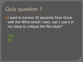 Iwant to borrow 30 seconds from Gone
 with the Wind which I own; can I use it in
 my class to critique the film style?

 Yes
 No
 