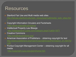    Stanford Fair Use and Multi media web sites
    http://fairuse.stanford.edu/web_resources/multimedia_web_sites.htm
    l
   Copyright Information Circulars and Factsheets
      http://www.copyright.gov/circs/
   Intellectual Property Law Blawgs
      http://blawgsearch.justia.com/category.aspx?catid=1871
   Creative Commons
      http://creativecommons.org/
   American Association of Publishers - obtaining copyright for text
    http://www.publishers.org/main/Copyright/copyPermission_01.htm?id
    =20
   Purdue Copyright Management Center – obtaining copyright for all
    media
      http://copyright.iupui.edu/permhome.htm
 