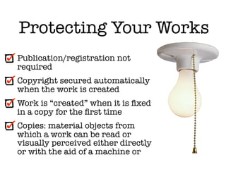 Protecting Your Works
Publication/registration not
required
Copyright secured automatically
when the work is created
Work is “created” when it is ﬁxed
in a copy for the ﬁrst time
Copies: material objects from
which a work can be read or
visually perceived either directly
or with the aid of a machine or
 