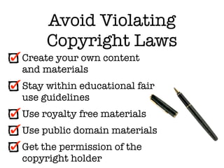 Avoid Violating
     Copyright Laws
Create your own content
and materials
Stay within educational fair
use guidelines
Use royalty free materials
Use public domain materials
Get the permission of the
copyright holder
 