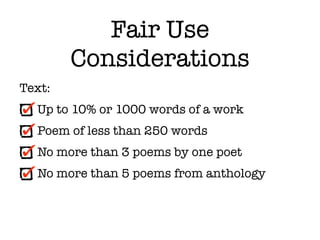 Fair Use
        Considerations
Text:
  Up to 10% or 1000 words of a work
  Poem of less than 250 words
  No more than 3 poems by one poet
  No more than 5 poems from anthology
 