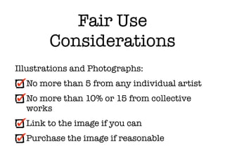 Fair Use
        Considerations
Illustrations and Photographs:
  No more than 5 from any individual artist
  No more than 10% or 15 from collective
  works
  Link to the image if you can
  Purchase the image if reasonable
 
