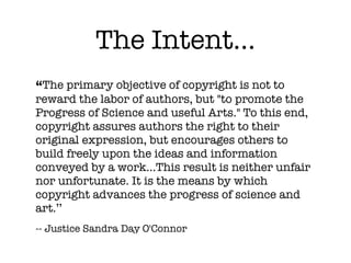 The Intent...
“The primary objective of copyright is not to
reward the labor of authors, but "to promote the
Progress of Science and useful Arts." To this end,
copyright assures authors the right to their
original expression, but encourages others to
build freely upon the ideas and information
conveyed by a work...This result is neither unfair
nor unfortunate. It is the means by which
copyright advances the progress of science and
art.’’
-- Justice Sandra Day O'Connor
 