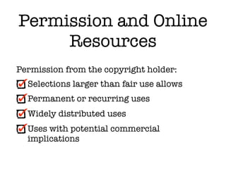 Permission and Online
     Resources
Permission from the copyright holder:
  Selections larger than fair use allows
  Permanent or recurring uses
  Widely distributed uses
  Uses with potential commercial
  implications
 